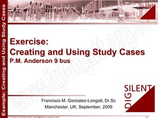 Dr. Francisco M. Gonzalez-Longatt, fglongatt@ieee.org .Copyright © 2009 1/23
Allrightsreserved.Nopartofthispublicationmaybereproducedordistributedinanyformwithoutpermissionoftheauthor.
Copyright©2009.http:www.fglongatt.org.ve
Francisco M. Gonzalez-Longatt, Dr.Sc
Manchester, UK, September, 2009
Exercise:
Creating and Using Study Cases
P.M. Anderson 9 bus
 