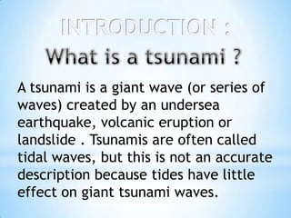 A tsunami is a giant wave (or series of
waves) created by an undersea
earthquake, volcanic eruption or
landslide . Tsunamis are often called
tidal waves, but this is not an accurate
description because tides have little
effect on giant tsunami waves.
 