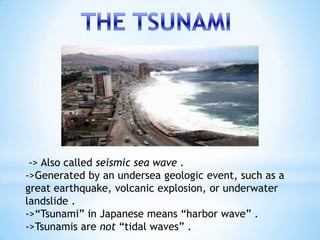 -> Also called seismic sea wave .
->Generated by an undersea geologic event, such as a
great earthquake, volcanic explosion, or underwater
landslide .
->“Tsunami” in Japanese means “harbor wave” .
->Tsunamis are not “tidal waves” .
 