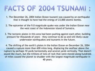 1. The December 26, 2004 Indian Ocean tsunami was caused by an earthquake
that is thought to have had the energy of 23,000 atomic bombs.
2. The epicenter of the 9.0 magnitude quake was under the Indian Ocean near
the west coast of the Indonesian island of Sumatra.
3. The tectonic plates in this area had been pushing against each other, building
pressure for thousands of years – they continue to do so and will likely cause
underwater earthquakes and tsunamis in the future.
4. The shifting of the earth’s plates in the Indian Ocean on December 26, 2004
caused a rupture more than 600 miles long, displacing the seafloor above the
rupture by perhaps 10 yards horizontally and several yards vertically. That doesn't
sound like much, but the trillions of tons of rock that were moved along hundreds
of miles caused the planet to shudder with the largest magnitude earthquake in
40 years.
 