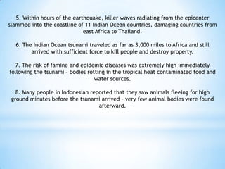 5. Within hours of the earthquake, killer waves radiating from the epicenter
slammed into the coastline of 11 Indian Ocean countries, damaging countries from
east Africa to Thailand.
6. The Indian Ocean tsunami traveled as far as 3,000 miles to Africa and still
arrived with sufficient force to kill people and destroy property.
7. The risk of famine and epidemic diseases was extremely high immediately
following the tsunami – bodies rotting in the tropical heat contaminated food and
water sources.
8. Many people in Indonesian reported that they saw animals fleeing for high
ground minutes before the tsunami arrived – very few animal bodies were found
afterward.
 