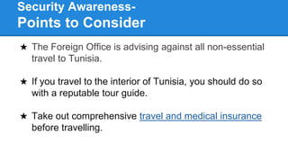 Security Awareness-
Points to Consider
★ The Foreign Office is advising against all non-essential
travel to Tunisia.
★ If you travel to the interior of Tunisia, you should do so
with a reputable tour guide.
★ Take out comprehensive travel and medical insurance
before travelling.
 