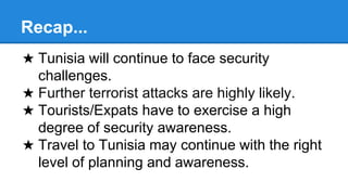 Recap...
★ Tunisia will continue to face security
challenges.
★ Further terrorist attacks are highly likely.
★ Tourists/Expats have to exercise a high
degree of security awareness.
★ Travel to Tunisia may continue with the right
level of planning and awareness.
 