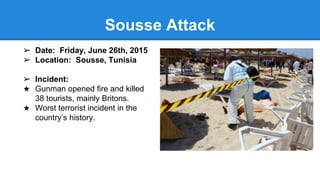 ➢ Date: Friday, June 26th, 2015
➢ Location: Sousse, Tunisia
➢ Incident:
★ Gunman opened fire and killed
38 tourists, mainly Britons.
★ Worst terrorist incident in the
country’s history.
Sousse Attack
 