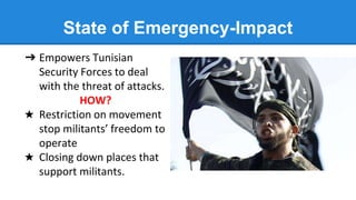 State of Emergency-Impact
➔ Empowers Tunisian
Security Forces to deal
with the threat of attacks.
HOW?
★ Restriction on movement
stop militants’ freedom to
operate
★ Closing down places that
support militants.
 