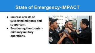 State of Emergency-IMPACT
● Increase arrests of
suspected militants and
supporters.
● Broadening the counter-
militancy military
operations.
 