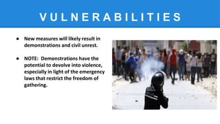 V U L N E R A B I L I T I E S
● New measures will likely result in
demonstrations and civil unrest.
● NOTE: Demonstrations have the
potential to devolve into violence,
especially in light of the emergency
laws that restrict the freedom of
gathering.
 