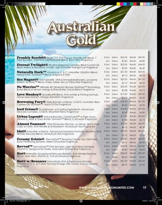 Frankly Scarlet® Tingle T15, Pink Pepper BodyBlush® Blend, 7                8.5oz   Salon:   $24.50   Retail:   $49.00
          Dark Bronzers, Vitamin E, DermaDark® Blend, Berry Flirty Fragrance           .5oz   Salon:    $3.40   Retail:    $6.80
          Eternal Twilight® B3 Ultra Darkening Complex, Black Currant Oil,            8.5oz   Salon:   $22.00   Retail:   $44.00
          Black Walnut & Blackberry Amplify, Light Shimmer, Midnight Lust Fragrance    .5oz   Salon:    $3.20   Retail:    $6.40
          Naturally Dark™ Vitamins A, E, & C, Intensifier, UltraFirm Blend,           8.5oz   Salon:   $21.50   Retail:   $43.00
          Herbal DNA, TanFresh™ Blend, Fragrance Free                                  .5oz   Salon:    $3.13   Retail:    $6.25

          Sex Magnet® DermaDark® , DHA & Immediate Bronzers, Lycopene                 8.5oz   Salon:   $20.50   Retail:   $41.00
          Extract, TanFresh™ Blend, Unisex, Green Tea w/ Citrus Pear Fragrance         .5oz   Salon:    $3.13   Retail:    $6.25

          No Worries™ Ultimate 4th Dimension Bronzer, StayFresh™ Technology,          8.5oz   Salon:   $20.00   Retail:   $39.99
          Butter Blend of Lemon, Mango & Shea Butter, Cocoa Beach Fragrance            .5oz   Salon:    $3.38   Retail:    $6.75

          Love Monkey® BodyBlush® Blend, Anti-wrinkle & Firming formula,              8.5oz   Salon:   $19.50   Retail:   $39.00
          Hemp Seed Extract, Mango Mandarin Fragrance                                  .5oz   Salon:    $2.65   Retail:    $5.30

          Browning Fury® Triple Bronzer w/Hemp, CoQ10, Australian Blue                8.5oz   Salon:   $18.50   Retail:   $37.00
          Cypress Oil, TanFresh™, Aqua Di Gio Fragrance                                .5oz   Salon:    $2.40   Retail:    $4.50

          Iced Crème® Dual Bronzer, w/Cooling Ingredients, Advanced                   8.5oz   Salon:   $18.50   Retail:   $37.00
          Skincare Complex, CoQ10, Mountain Berry Fragrance                            .5oz   Salon:    $2.40   Retail:    $4.80

          Urban Legend® Natural Bronzers, ColorGuard™ w/Tiger Grass,                  8.5oz   Salon:   $17.50   Retail:   $35.00
          Vitamin E, Aloe & Shea Butter, TanFresh™ Blend, Cool Musk Fragrance          .5oz   Salon:    $1.88   Retail:    $3.75

          Almost Famous®            Third Dimension Bronzer, w/ Hemp, Quick Dark      8.5oz   Salon:   $30.00   Retail:   $60.00
          Color w/ DHA, Anti-Wrinkle & Antioxidant, Honeybush Tea Fragrance            .5oz   Salon:    $4.15   Retail:    $8.30

          Idol® Intensifier w/Hemp, Advanced Hydration Formula, UltraFirm, Anti-      8.5oz   Salon:   $30.00   Retail:   $60.00
          Wrinkle Skincare Blend, Honeybush Tea Fragrance
                                                                                       .5oz   Salon:    $3.75   Retail:    $7.50
          Creamy Gelato®          DermaDark™ Bronzing Creme Gel, DHA Free,            8.5oz   Salon:   $30.00   Retail:   $60.00
          Body Perfecting Spheres, Melon Smoothie Fragrance                            .5oz   Salon:    $4.15   Retail:    $8.30

          Revved™ DermaDark™ DHA Bronzers, Light Hydrating Gel Base,                  8.5oz   Salon:   $26.00   Retail:   $52.00
          Vitamin E, Designed for Males, Masculine Ocean Blue Fragrance                .5oz   Salon:    $3.45   Retail:    $6.90
          Hot® Intensifier, Exceptional Skincare Benefits, Anti-Wrinkle Skincare      8.5oz   Salon:   $26.00   Retail:   $52.00
          Blend, Aloe Vera, Vitamin C, Cocoa Dreams Fragrance                          .5oz   Salon:    $3.25   Retail:    $6.50

          Hot® w/Bronzers DermaDark DHA & Immediate Bronzers,                         8.5oz   Salon:   $31.00   Retail:   $62.00
          Vitamins A, E, C, & F, Dark Tanning Omega Oils, Classic Cocoa Dreams         .5oz   Salon:    $3.75   Retail:    $7.50
          Fragrance




                                                                  WWW.TANNINGSUPPLIESUNLIMITED.COM                            17



TSU 2011 Full Catalog.indd 17                                                                                                12/22/10 4:46 PM
 