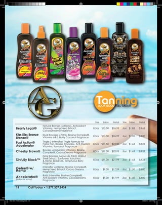 Size   Salon    Retail   Size   Salon   Retail
                                    Natural Bronzer, w/Hemp, Antioxidant
         Bearly Legal®              Vitamins, Hemp Seed Extract,                8.5oz $13.50    $26.99    .5oz   $1.83   $3.65
                                    CocoaDreams Fragrance
         Kiss Kiss Bronze           Dual Bronzers w/DHA, Biosine Complex®,      8.5oz $13.50    $26.99    .5oz   $1.90   $3.80
         Bronze®                    Vitamins A&E, Fruity Coconut Fragrance

         Fast Action®               Tingle 2 Intensifier, Tingle Formula for
                                    Faster Tan, Biosine Complex, Anti-Oxidant   8.5oz $11.50    $23.00    .5oz   $1.63   $3.25
         Accelerator                Vitamins, Kumquat Fragrance
                                    Bronzer, Antioxidant Vitamins, Biosine
         Cheeky Brown®              Complex®, CocoaDreams Fragrance             8.5oz $11.50    $22.99    .5oz   $1.63   $3.25

                                    Dark Bronzers, Monoi de Tahiti, Walnut
                                    Shell Extract, Sunflower, Kukui Nut,
         Sinfully Black™            & Hemp Seed Oils, Temptuous Berry           8.5oz $11.00    $21.99    .5oz   $1.63   $3.25
                                    Fragrance
                                    Intensifier w/Hemp, Biosine Complex®,
         Gelee® w/                  Hemp Seed Extract, Cocoa Dreams             8.5oz   $9.00   $17.99    .5oz   $1.50   $3.00
         Hemp                       Fragrance
                                    Basic Intensifier, Biosine Complex®,
         Accelerator®               Anti-Oxidant Vitamins, CocoaDreams          8.5oz   $9.00   $17.99    .5oz   $1.50   $3.00
         (lotion or spray)          Fragrance


         18               Call Today • 1.877.307.8434



TSU 2011 Full Catalog.indd 18                                                                                              12/22/10 4:46 PM
 
