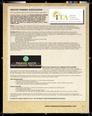 INDOOR TANNING ASSOCIATION
            Promoting Responsible Sun Care and Sun Burn Prevention…
            Tanning Supplies Unlimited is a PROUD DISTRIBUTION MEMBER
            of the ITA. We encourage your membership as this group
            helps EVERY tanning industry member…from salon worker,
            salon owner, to distributor employee and manufacturing
            staff. This industry is under direct attack, and without the
            help of groups like the ITA, YOUR business/position is in
            jeopardy. Join today by visiting www.theITA.com or calling
            1.888.377.0477.
            History. Founded in 1999, the Indoor Tanning Association today represents thousands of indoor tanning
            manufacturers, distributors, facility owners and members from other support industries. The professional indoor
            tanning industry employs more than 160,000 people and generates an economic impact of more than $5 billion
            annually while promoting a responsible message about moderate tanning and sunburn prevention.
            Working For You. Building on past campaigns, the ITA will continue momentum in fighting junk science and
            negative tanning hype. The campaign will target multiple audiences and messages and use the Internet for
            focused targeting. The campaign would target three distinct audiences: current tanners, state legislators, and the
            news media, focusing the messages on the following areas:
            •        Junk Science, anti-tanning “hype”
            •        Vitamin D/UV Light Benefits
            •        Responsibility messaging and anti-burn information
            •        Pro-tanning/cosmetic/relaxation
            •        Repealing the Tan Tax
            Current tanning customers are located all over the country so they cannot use geo-targeting to deliver ads
            specifically to this market. Instead, they will buy online ads on high-profile websites that serve the predominant
            tanning customer demographic. They would utilize sites like: Myspace.com, Facebook.com, Cosmopolitan.com,
            Style.com/Vogue, Elle.com, MensHealth.com and Glamour.com. They would also use opposition tactics to push
            stories and messages to the media that reduced the credibility of anti-tanning activists. Using issues like Botox and
            other financial motivations they would encourage the media to examine this hypocrisy when it comes to their
            views on tanning.




                                                                WHAT DOES IT MEAN TO BE A PREMIER SALON PARTNER?
                                                                The Premier Salon Partnership Program is our way of saying
                                                                “Thank You” to salons that are loyal to the New Sunshine Brands
            and chose to carry our products exclusively. In return for your commitment to promote and sell our products
            exclusively in your salon, we commit to increase your bottom line by giving you the choice of bigger Spiffs or bigger
            Co-op Advertising funds, training materials and opportunities, and supporting your events with Promotional Kits.
            To sign up to be Premier, we ask that you call us to sign up. Then we will automatically supply you with the reports
            you need at the appropriate times to claim your Co-Op and/or Spiff rewards.
            Salon Requirements:
                   • Sell and Promote New Sunshine, LLC lotion Brands Exclusively
                   • Choose TSU to purchase products
                   • Advise New Sunshine of any changes to address, phone number and number of locations.
                     This ensures that your claims are processed quickly
            Program Benefits:
                   • Up to 20% Cash Back on lotion purchases or extra Cash Back on Spiff rewards
                   • TSU Support with Claims
                   • Customer Appreciation Kits for Special Events
                   • Over 250 SKU’s to choose from of high quality, cutting edge ingredients for all your tanner’s needs
            We Value our salon partners and are vested in their success. If your salon isn’t more successful by carrying our
            brand exclusively, you are free to move on without any punitive recourse. You are entering into an agreement not
            a contract!
            TO SIGN UP, PLEASE CONTACT US AT 1.877.307.8434 TO START THE REGISTRATION PROCESS.



                                                                     WWW.TANNINGSUPPLIESUNLIMITED.COM                               3
                                                                     WWW.TANNINGSUPPLIESUNLIMITED.COM                               3



TSU 2011 Full Catalog.indd 3                                                                                                    12/22/10 4:35 PM
 