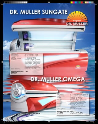 DR. MULLER SUNGATE




             Top Lamps:           30 x Sunfit VRX+ 160W
             Base Lamps:          22 x Sunfit VRX+ 160W
             Facials:             4 x Sunfit SE 1000W
             Shoulder Tanner:     4 x Sunfit SW 250W
             Features:            PureMoodlight, PureMPS
                                  PureCooler, PureRainbow
                                  PureTanners, PureFailSafe
                                  PureControl, PureService
                                  PureMusic, PureAEB
                                  PureAirco, PureAroma
                                  PureBreeze, PurePaytonic
             Color Options:       Ferrari Red Metallic
             Minimum Room Size 9’ x 9’
             $34,229



                                          DR. MULLER OMEGA

                                                              Top Lamps:       22 x Sunfit VRX 160W Premium
                                                              Base Lamps:      18 x Sunfit VX+ 180W Premium
                                                              Facials:         2 x Sunfit WL 500W &
                                                                               1 x Sunfit WL 1500W
                                                              Features:        PureMoodlight, PureControl
                                                                               PureCooler, PureService
                                                                               PureTanner, PureRainbow
                                                              Options:         PureMusic, PureAroma
                                                                               PureMPS, PureBreeze
                                                                               PureSound, PurePaytonic
                                                                               PureAirco
                                                              Color options:   Ferrari Red Metallic
                                                              Minimum Room Size 8’ x 8’
         4                Call Today • 1.877.307.8434         $15,396           w/options $19,596




TSU 2011 Full Catalog.indd 4                                                                           12/22/10 4:36 PM
 