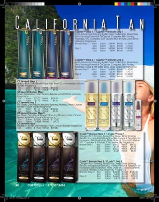 California T an                                        Cýphêr™ Step 1 / Cýphêr™ Bronzer Step 1
                                                               Most Advanced Tanning & skin Care Collection, Maximizes
                                                               Skins Tanning Potential, D-Cypher Complex, Skin Firming
                                                               Peptides, XTC Complex, Soft Quatro Plus Bronzer, Zesty Lime
                                                               Verbena Fragrance
                                                               Bronzer Step 1   6.8oz   Salon:   $63.00   Retail:   $126.00
                                                                                 .5oz   Salon:    $5.25   Retail:    $10.50
                                                               Step 1           6.8oz   Salon:   $60.00   Retail:   $120.00
                                                                                 .5oz   Salon:    $5.00   Retail:    $10.00



                                                               Cýphêr™ Step 2 / Cýphêr™ Bronzer Step 2
                                                               Most Advanced Tanning & skin Care Collection, Maximizes
                                                               Skins Tanning Potential, D-Cypher Complex, Skin Firming
                                                               Peptides, Cu02 & TRF 2000, Zesty Lime Verbena Fragrance
                                                               Bronzer Step 2   6.8oz   Salon:   $65.00   Retail:   $130.00
                                                                                 .5oz   Salon:    $5.38   Retail:    $10.75
                                                               Step 2           6.8oz   Salon:   $61.00   Retail:   $122.00
                                                                                 .5oz   Salon:    $5.00   Retail:    $10.00

           CT Seven® Step 1
           Build a Rich Gold Brown Base Tan, Fresh Ocean Breeze, w/Soft
           Vanilla Fragrance
            7oz        Salon:   $50.00   Retail:   $100.00
           .5oz        Salon:    $4.50   Retail:     $9.00
           CT Seven® Bronzer Step 1
           Smart Maximizer, Fresh Ocean Breeze w/Soft White Jasmine
           Fragrance
            7oz        Salon:   $53.00   Retail:   $106.00
           .5oz        Salon:    $4.75   Retail:     $9.50
           CT Seven® Step 2
           For Deep Dark Results Beyond Tanning Plateau, Fresh Ocean
           Breeze w/Soft Vanilla Fragrance
            7oz        Salon:   $51.00   Retail:   $102.00
           .5oz        Salon:    $4.50   Retail:     $9.00
           CT Seven® Bronzer Step 2
           For Deep Dark Result Beyond Tanning Plateau, Fresh Ocean
           Breeze w/White Jasmine Fragrance
            7oz   Salon: $55.00 Retail: $110.00
           .5oz   Salon: $4.88 Retail:     $9.75
           CT Seven® Face
           Based on Smart-Technology, Fresh Ocean Breeze Fragrance
           1oz    Salon: $19.50 Retail: $39.00

                                                                   O1asis™ Bronzer Step 1 / O1asis™ Step 1
                                                                   Oxygen Rich Tanning Retreat for Deep, Dark Tanning
                                                                   Results, Encapsulated Nan02 w/Rejuvenox & Tyrosten for
                                                                   Increased Skin Hydration, Triple Dose of Cocoa Caffeine,
                                                                   XTC Complex & Vitatan, Crisp Water Lily Fragrance
                                                                   Bronzer Step 1    8oz    Salon:   $48.00    Retail:   $96.00
                                                                                    .5oz    Salon:    $4.38    Retail:    $8.75
                                                                   Step 1            8oz    Salon:   $45.00    Retail:   $90.00
                                                                                    .5oz    Salon:    $4.25    Retail:    $8.50




                                                                   O2asis™ Bronzer Step 2 / O2asis™ Step 2
                                                                   Oxygen Rich Tanning Retreat for Deep, Dark Tanning
                                                                   Results, Encapsulated Nan02 w/Rejuvenox & Tyrosten for
                                                                   Increased Skin Hydration, Triple Dose of Cocoa Caffeine,
                                                                   CuO2 & TRF2000, Crisp Water Lily Fragrance
                                                                   Bronzer Step 2 8oz     Salon: $50.00 Retail: $100.00
                                                                                   .5oz   Salon: $4.50 Retail:     $9.00
                                                                   Step 2           8oz   Salon: $46.00 Retail: $92.00
                                                                                   .5oz   Salon: $4.25 Retail:     $8.50


         34               Call Today • 1.877.307.8434



TSU 2011 Full Catalog.indd 34                                                                                                     12/22/10 4:50 PM
 