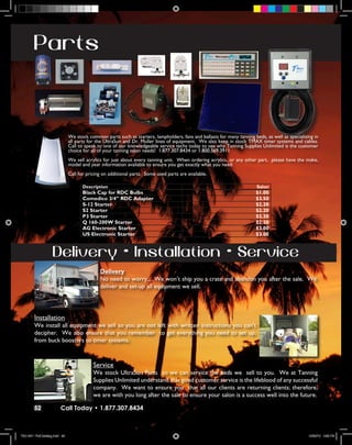 Parts



                                We stock common parts such as starters, lampholders, fans and ballasts for many tanning beds, as well as specializing in
                                all parts for the UltraSun and Dr. Muller lines of equipment. We also keep in stock TMAX timer systems and cables.
                                Call to speak to one of our knowledgeable service techs today to see why Tanning Supplies Unlimited is the customer
                                choice for all of your tanning salon needs! 1.877.307.8434 or 1.800.569.3911
                                We sell acrylics for just about every tanning unit. When ordering acrylics, or any other part, please have the make,
                                model and year information available to ensure you get exactly what you need.
                                Call for pricing on additional parts. Some used parts are available.

                                       Description                                                                        Salon
                                       Black Cap for RDC Bulbs                                                            $1.00
                                       Comedico 3/4” RDC Adapter                                                          $3.50
                                       S-12 Starter                                                                       $2.20
                                       S2 Starter                                                                         $2.20
                                       P3 Starter                                                                         $2.20
                                       Q 160-200W Starter                                                                 $2.20
                                       AG Electronic Starter                                                              $3.00
                                       US Electronic Starter                                                              $3.00



                     Delivery • Installation • Service
                                               Delivery
                                               No need to worry.... We won’t ship you a crate and abandon you after the sale. We
                                               deliver and set-up all equipment we sell.




         Installation
         We install all equipment we sell so you are not left with written instructions you can’t
         decipher. We also ensure that you remember to get everything you need to set up,
         from buck boosters to timer systems.



                                            Service
                                            We stock UltraSun Parts so we can service the beds we sell to you. We at Tanning
                                            Supplies Unlimited understand that good customer service is the lifeblood of any successful
                                            company. We want to ensure you that all our clients are returning clients; therefore,
                                            we are with you long after the sale to ensure your salon is a success well into the future.

        52                Call Today • 1.877.307.8434



TSU 2011 Full Catalog.indd 52                                                                                                                      12/22/10 4:55 PM
 