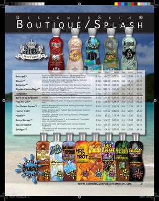 D                                                                                        s                                              ®

          B                                                                           /s
                          e     s          i          g           n           e             r                 k             i          n


                         o u t i q u e                                                                    p l a s h




                                                                                                   Size    Salon   Retail       Size   Salon    Retail
                                    Tingle Bronzer, Ultra Advanced 14, Bronzing Blend
         Betrayal™                  Intense Sizzle Formula, Blended Cassis Fragrance            13.5oz    $36.00 $72.00 .5oz $5.38             $10.75
                                    Natural Bronzer, Ultra Dark Tanning Elixir w/ Natural
         Bloom™                     Bronzers, Fresh Bouquet Fragrance                           13.5oz    $26.25 $52.50 .5oz $3.35              $6.70
         Bohemia™                   Bronzer, Defining Triple Bronzer, Wild Blossom Fragrance    13.5oz    $29.25 $58.50 .5oz $3.63              $7.25
                                    Bronzer, Advanced Quad Bronzer w/Cooling Essence,
         Bronze Camouflage™         Warm Sandalwood Fragrance                                   13.5oz    $30.75 $61.50 .5oz $4.15              $8.30
                                    Intensifier SteamXtreme™ Formula, Extravagantly Dark
         Tempest®                   Tanning Intensifier, Sexy Cool Fragrance                    13.5oz    $30.00 $60.00 .5oz $4.50              $9.00
         Born to be Bronze®         Bronzer, 7x Dark Tanning Bronzer, Fresh Melon Fragrance      8.5oz    $14.50 $29.00 .5oz $2.08              $4.16
                                    Intensifier, Ultimate Dark Tanning Accelerator, Fragrance
         Free for All™              Free                                                         8.5oz    $12.50 $24.99 .5oz $1.63              $3.25
                                    Natural Bronzer, Ultimate Dark Tanning Formula, Tropical
         Get Down Brown™            Breeze Fragrance                                             8.5oz    $11.00 $21.99 .5oz $1.58              $3.15
                                    Tingle, Extreme Sizzle 7x Dark Tanning Bronzer, Tropical
         Hot to Trot®               Vanilla Fragrance                                            8.5oz    $15.00 $30.00 .5oz $2.25              $4.50
                                    Intensifier, Ultimate Dark Tanning Formula, Pineapple
         Hustle™                    Vanilla Fragrance                                            8.5oz     $8.50 $16.99 .5oz $1.30              $2.60
                                    Ultimate Encore Bronzer™, w/PowerBoost™ Amplifier,
         Retro Rocker™              Juicy Mandarin Fragrance                                     8.5oz    $16.00 $32.00 .5oz $2.63              $5.25
                                    Quadruple Dark Tanning Bronzer, Mango Daiquiri
         Secret Stash®              Fragrance                                                    8.5oz    $13.50 $27.00 .5oz $2.05              $4.10
                                    7x Bronzer w/Fast Absorption for Unisex Appeal, Asian
         Swinger™                   Fig Fragrance                                                8.5oz    $14.50 $29.00 .5oz $2.08              $4.16




                                                                              WWW.TANNINGSUPPLIESUNLIMITED.COM                                     31



TSU 2011 Full Catalog.indd 31                                                                                                                     12/22/10 4:49 PM
 