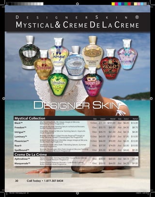 D                e      s          i          g           n           e             r        s             k             i           n         ®

         Mystical& creMe De la creMe




        Mystical Collection                                                                         Size    Salon        Retail       Size   Salon    Retail
                                     20x Bronzing Body Silk Mega Magical Silicone,
        Black™                       Refreshing Citrus Fragrance                                 13.5oz    $50.50 $101.00 .5oz $6.25                 $12.50
                                     Magical Silicone Tanning Serum w/Natural Bronzers,
        Freedom™                     Sunset Vanilla Fragrance                                     10oz     $32.75       $65.50 .5oz $4.35             $8.70
                                     Intensifier, Magical Silicone Tanning Serum, Hypnotic
        Intrigue™                    Musk Fragrance                                               10oz     $30.75       $61.50 .5oz $4.15             $8.30
                                     Bronzer, 25X Black Label Private Reserve™ Magical
        Luminary™                    Solar Silicone, Sweet Champagne Fizz Fragrance              13.5oz    $60.00 $120.00 .5oz $7.50                 $15.00
                                     Brilliant Dark Tanning Intensifier Mega Magical Silicone,
        Phoenician™                  Exotic Fresh Fig Fragrance                                  13.5oz    $46.00       $92.00 .5oz $6.25            $12.50
                                     Maximum Sizzle Ultra Dark 7 Bronzing Serum, Summer
        Roar®                        Essence Fragrance                                            10oz     $37.00       $74.00 .5oz $5.00            $10.00
                                     Bronzer, Quadruple Ultra Dark Magical Silicone Tanning
        Spellbound™                  Serum, Tropical Blossom Fragrance                            10oz     $35.50       $71.00 .5oz $4.65             $9.30

        Creme De La Crème
                                     Seductive Dark Tanning Intensifier / Luxe Body Crème,
        Aphrodisiac™                 Mint & Apple Blossom Fragrance                               10oz     $30.00       $60.00 .5oz $4.13             $8.25
                                     Potent Rapid Release Bronzer / Luxe Body Crème,
        Masquerade™                  Ruby Orange Musk Fragrance                                   10oz     $32.00       $64.00 .5oz $4.75             $9.50




         30               Call Today • 1.877.307.8434



TSU 2011 Full Catalog.indd 30                                                                                                                            12/22/10 4:49 PM
 