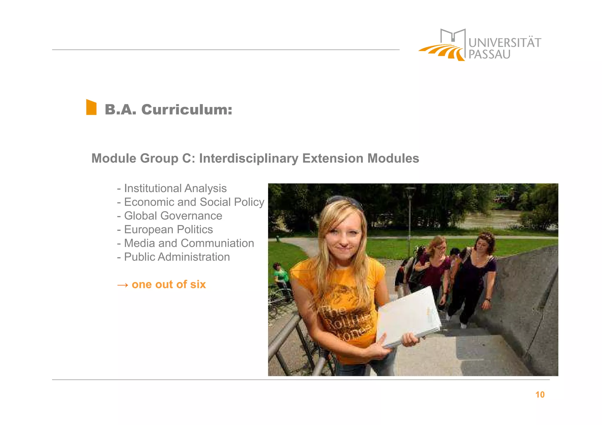 10
B.A. Curriculum:
Module Group C: Interdisciplinary Extension Modules
- Institutional Analysis
- Economic and Social Policy
- Global Governance
- European Politics
- Media and Communiation
- Public Administration
→ one out of six
 