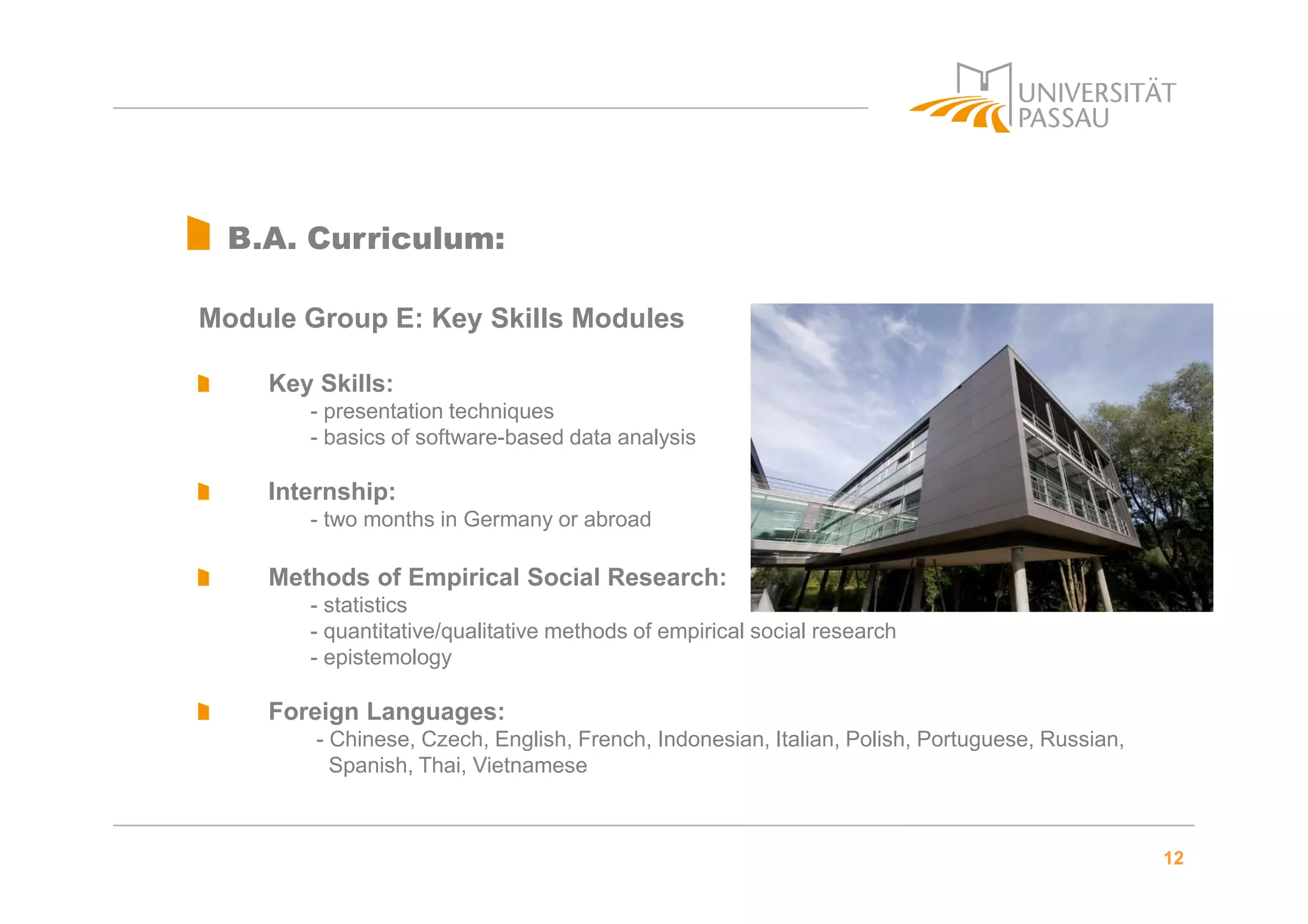 12
B.A. Curriculum:
Module Group E: Key Skills Modules
Key Skills:
- presentation techniques
- basics of software-based data analysis
Internship:
- two months in Germany or abroad
Methods of Empirical Social Research:
- statistics
- quantitative/qualitative methods of empirical social research
- epistemology
Foreign Languages:
- Chinese, Czech, English, French, Indonesian, Italian, Polish, Portuguese, Russian,
Spanish, Thai, Vietnamese
 