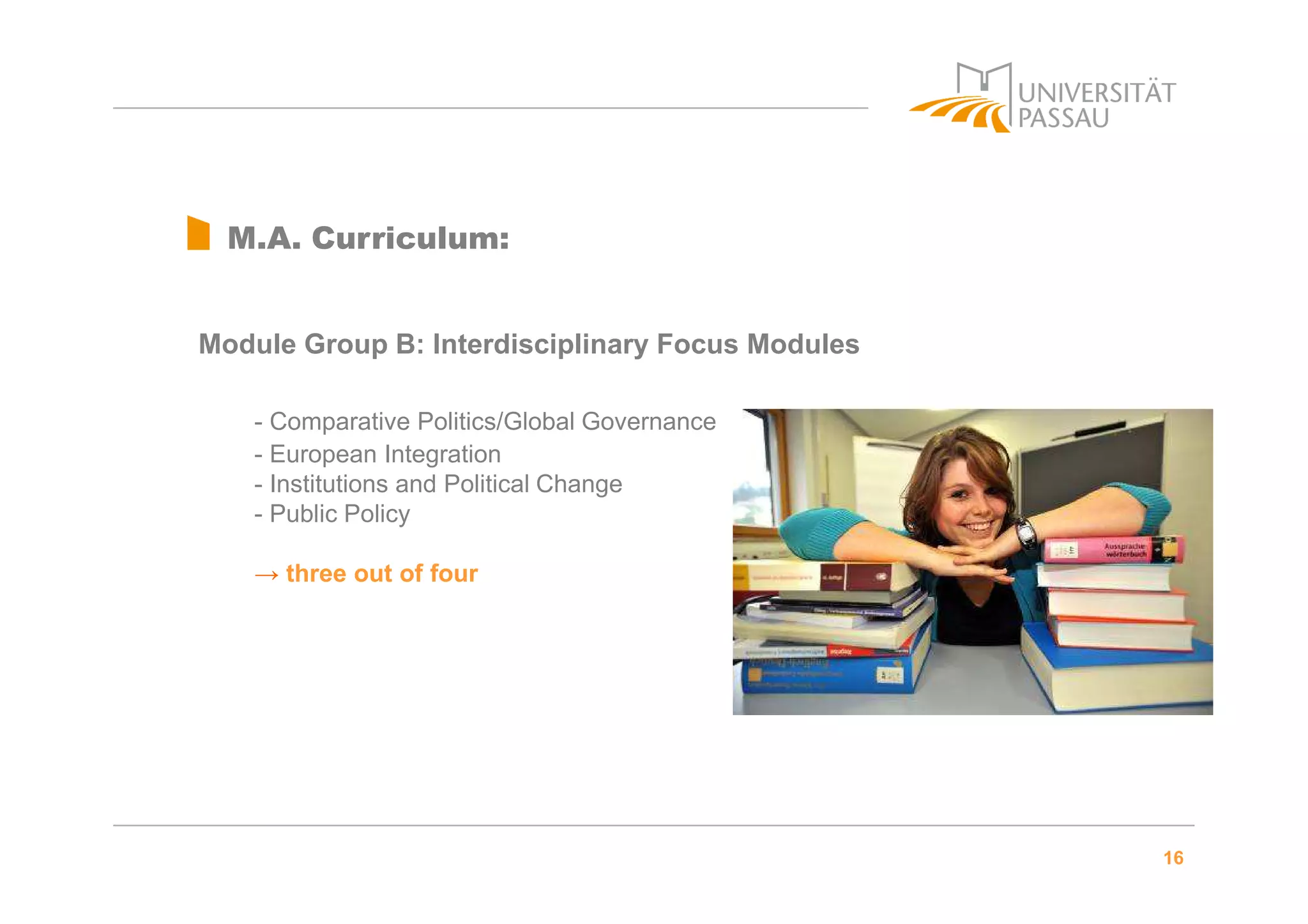 16
M.A. Curriculum:
Module Group B: Interdisciplinary Focus Modules
- Comparative Politics/Global Governance
- European Integration
- Institutions and Political Change
- Public Policy
→ three out of four
 