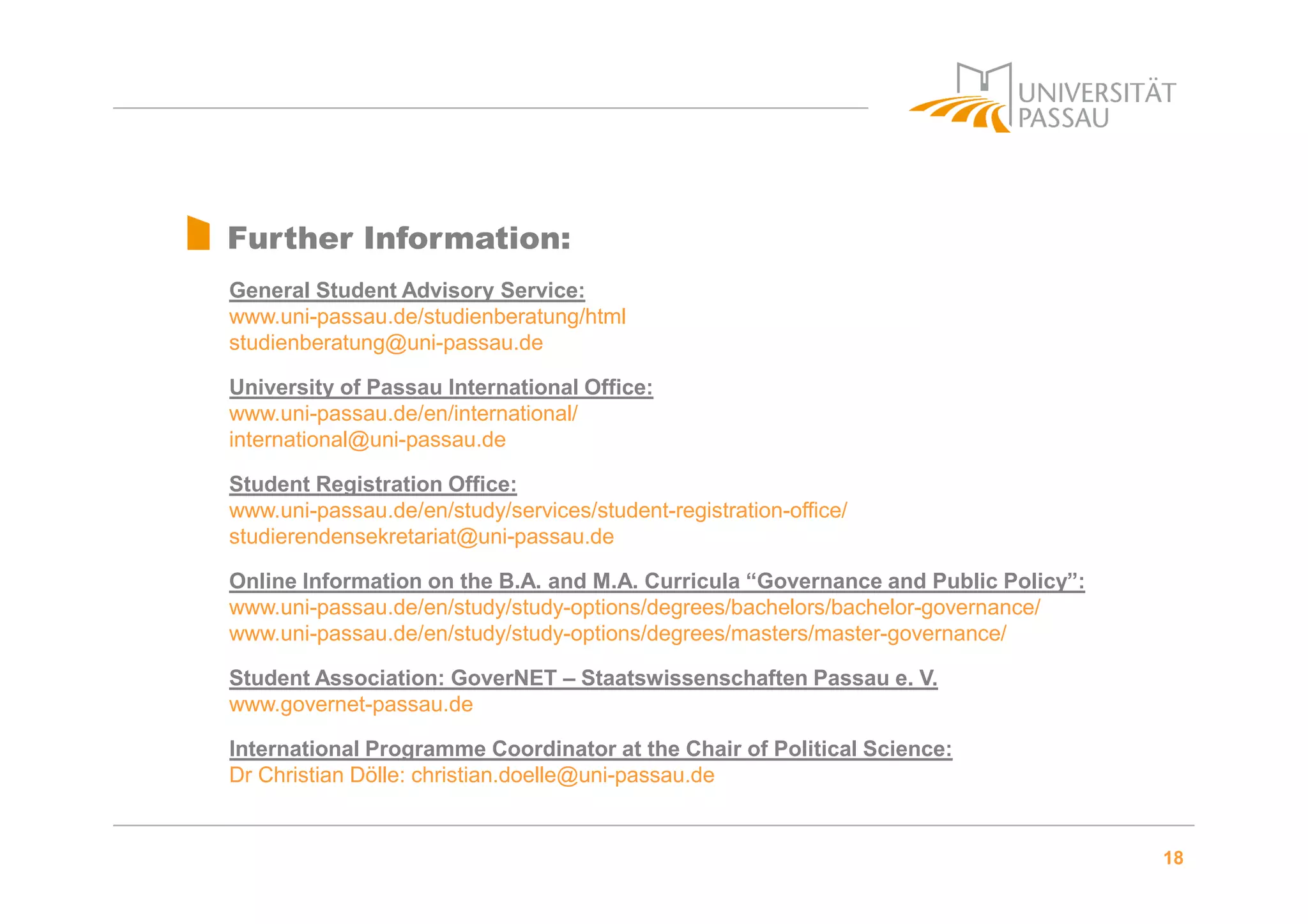18
Further Information:
General Student Advisory Service:
www.uni-passau.de/studienberatung/html
studienberatung@uni-passau.de
University of Passau International Office:
www.uni-passau.de/en/international/
international@uni-passau.de
Student Registration Office:
www.uni-passau.de/en/study/services/student-registration-office/
studierendensekretariat@uni-passau.de
Online Information on the B.A. and M.A. Curricula “Governance and Public Policy”:
www.uni-passau.de/en/study/study-options/degrees/bachelors/bachelor-governance/
www.uni-passau.de/en/study/study-options/degrees/masters/master-governance/
Student Association: GoverNET – Staatswissenschaften Passau e. V.
www.governet-passau.de
International Programme Coordinator at the Chair of Political Science:
Dr Christian Dölle: christian.doelle@uni-passau.de
 