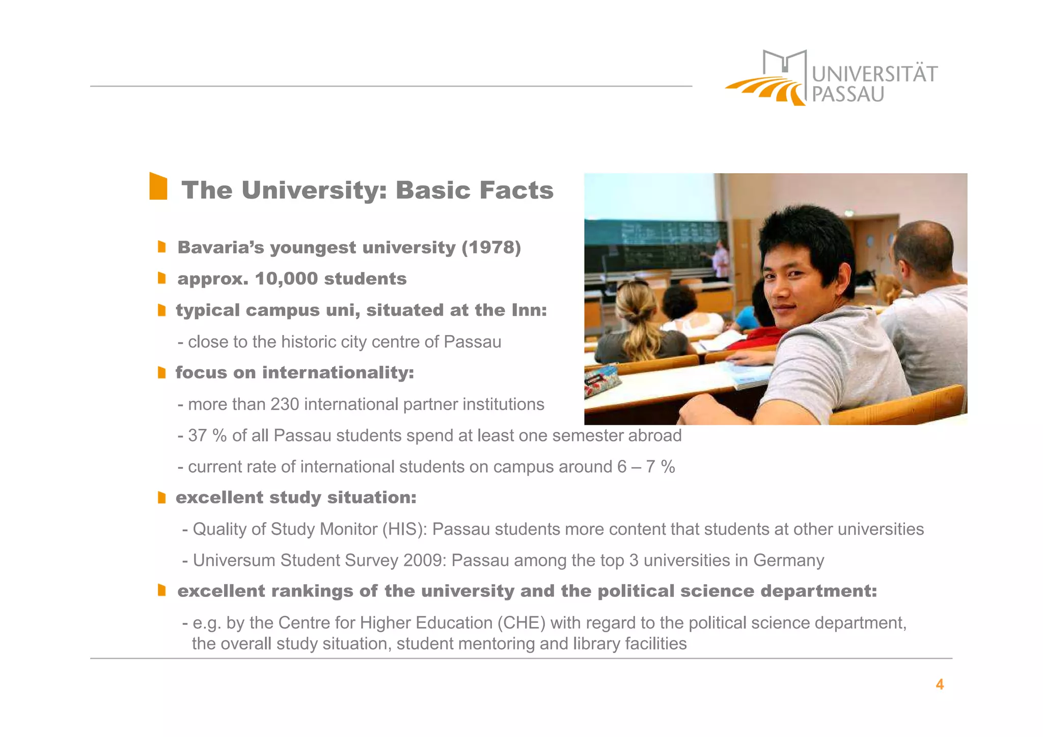 4
The University: Basic Facts
Bavaria’s youngest university (1978)
approx. 10,000 students
typical campus uni, situated at the Inn:
- close to the historic city centre of Passau
focus on internationality:
- more than 230 international partner institutions
- 37 % of all Passau students spend at least one semester abroad
- current rate of international students on campus around 6 – 7 %
excellent study situation:
- Quality of Study Monitor (HIS): Passau students more content that students at other universities
- Universum Student Survey 2009: Passau among the top 3 universities in Germany
excellent rankings of the university and the political science department:
- e.g. by the Centre for Higher Education (CHE) with regard to the political science department,
the overall study situation, student mentoring and library facilities
 