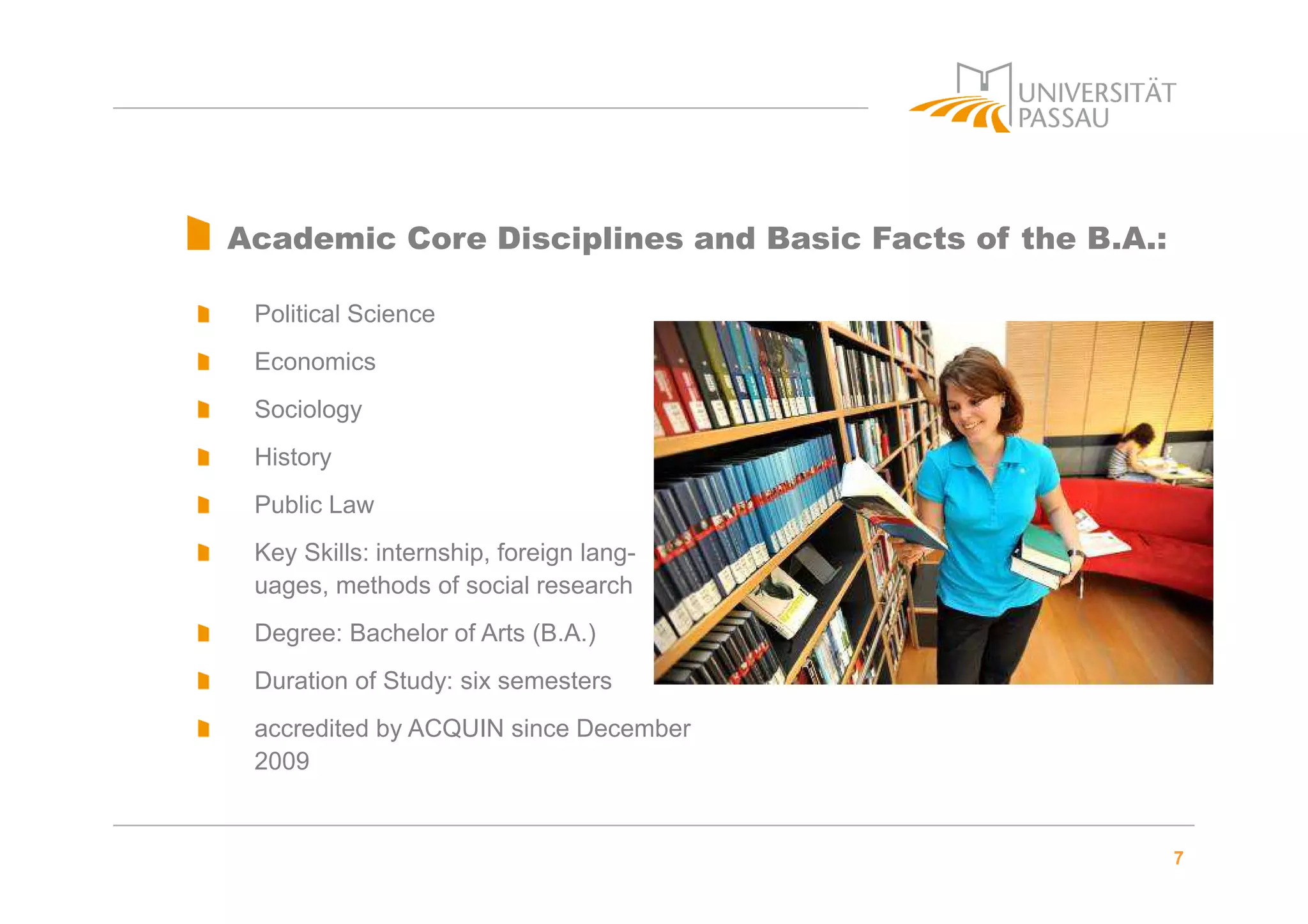 7
Academic Core Disciplines and Basic Facts of the B.A.:
Political Science
Economics
Sociology
History
Public Law
Key Skills: internship, foreign lang-
uages, methods of social research
Degree: Bachelor of Arts (B.A.)
Duration of Study: six semesters
accredited by ACQUIN since December
2009
 