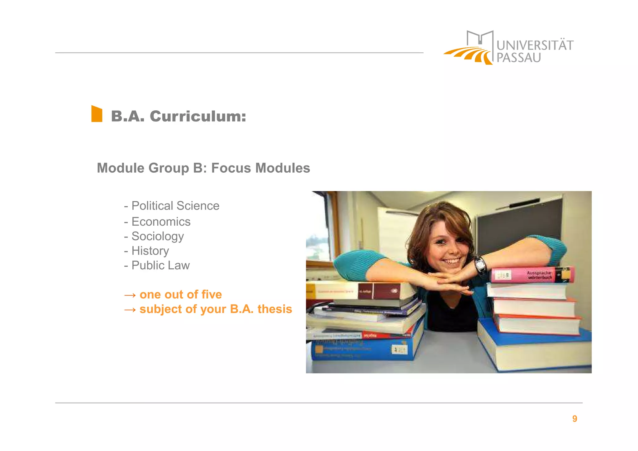 9
B.A. Curriculum:
Module Group B: Focus Modules
- Political Science
- Economics
- Sociology
- History
- Public Law
→ one out of five
→ subject of your B.A. thesis
 