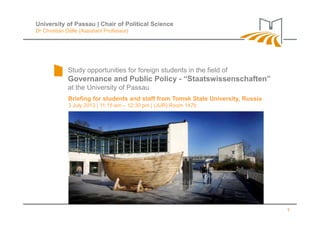 Study opportunities for foreign students in the field of
Governance and Public Policy - “Staatswissenschaften”
at the University of Passau
Briefing for students and staff from Tomsk State University, Russia
3 July 2013 | 11:15 am – 12:30 pm | (JUR) Room 147b
University of Passau | Chair of Political Science
Dr Christian Dölle (Assistant Professor)
1
 