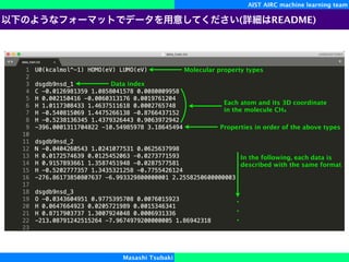 AIST AIRC machine learning team
Masashi Tsubaki
Molecular property types
Data index
Each atom and its 3D coordinate
in the molecule CH4
Properties in order of the above types
In the following, each data is
described with the same format
( README)
 