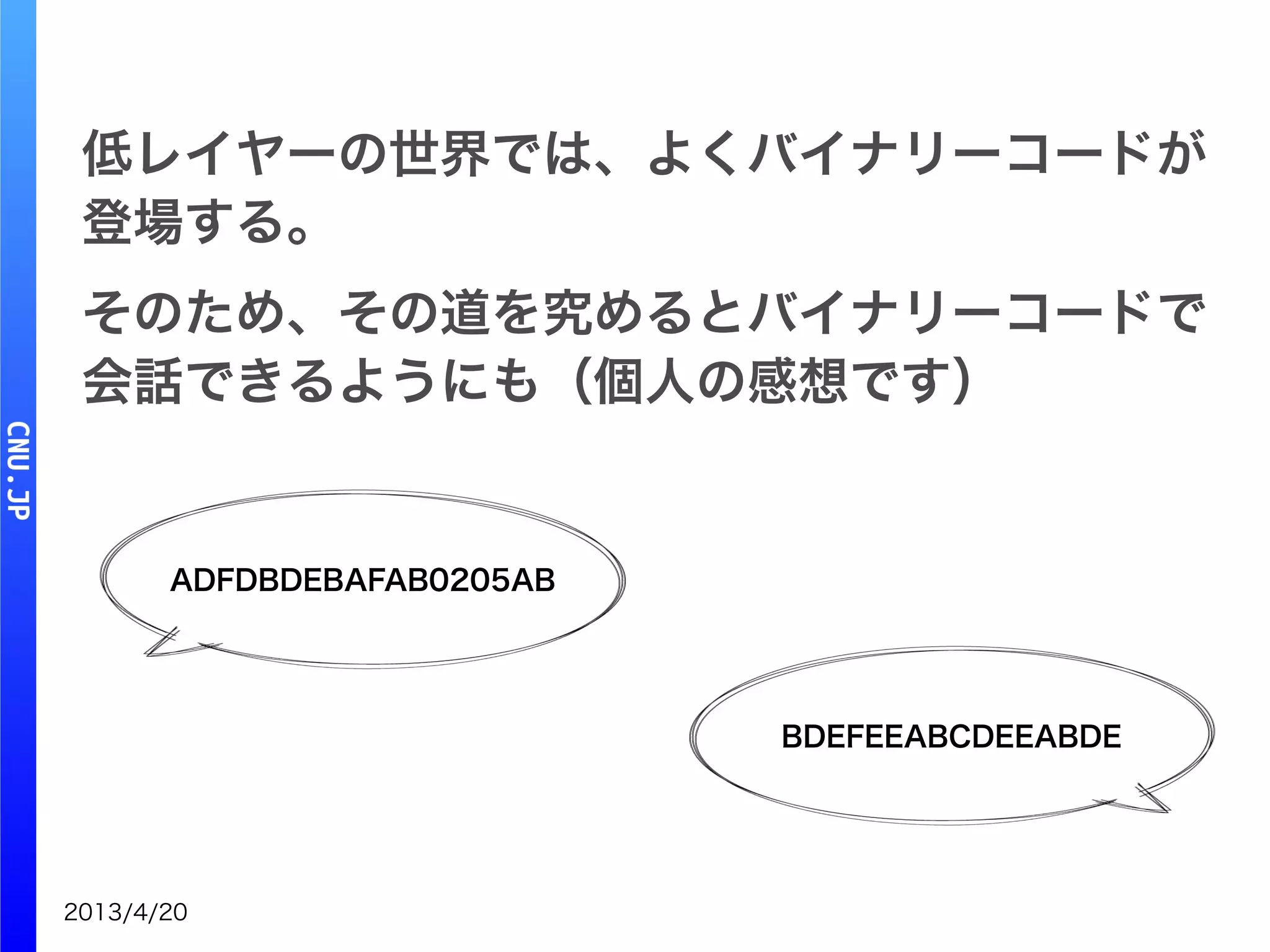 2013/4/20
ADFDBDEBAFAB0205AB
BDEFEEABCDEEABDE
低レイヤーの世界では、よくバイナリーコードが
登場する。
そのため、その道を究めるとバイナリーコードで
会話できるようにも（個人の感想です）
 