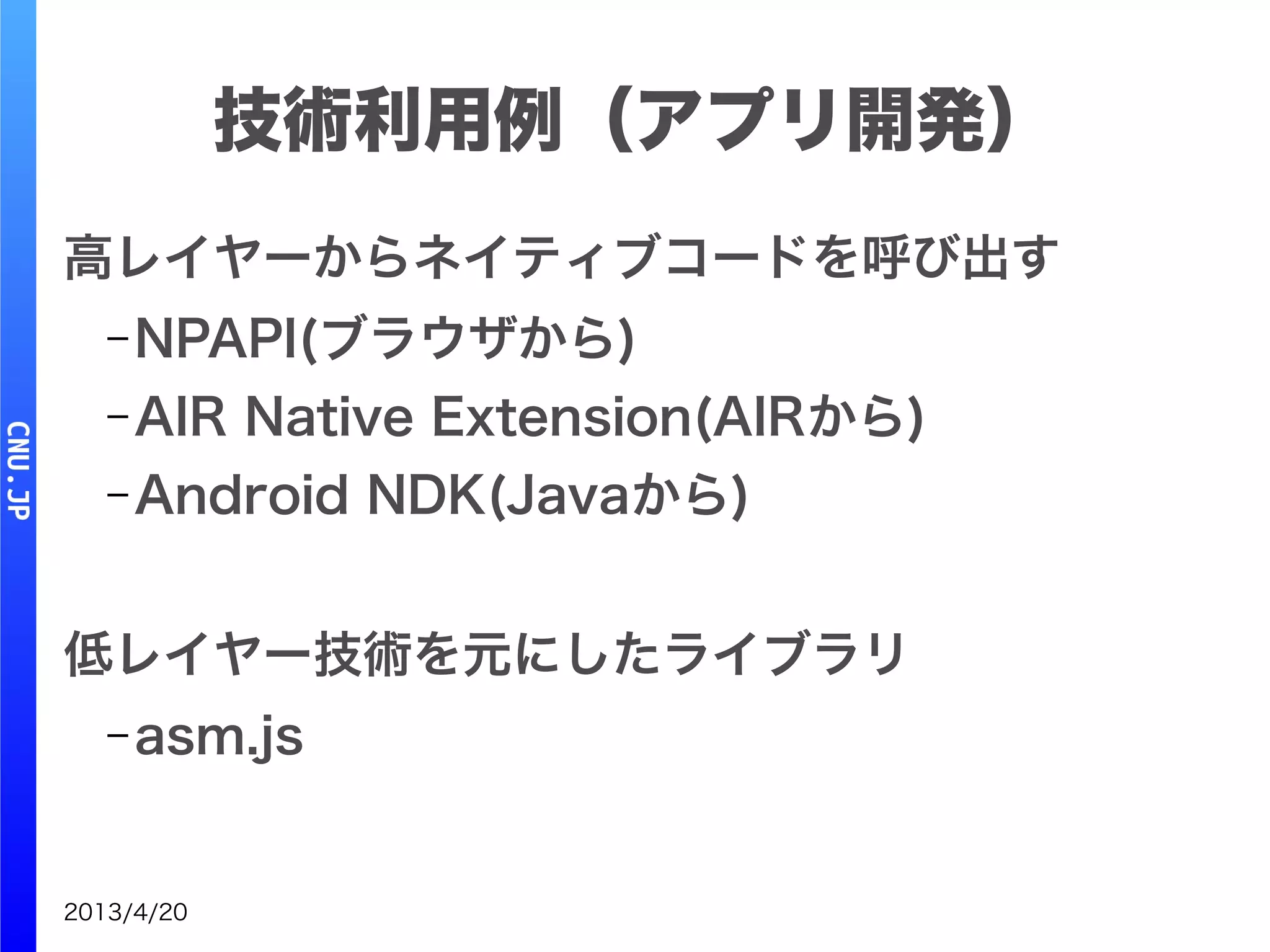 2013/4/20
高レイヤーからネイティブコードを呼び出す
– NPAPI(ブラウザから)
– AIR Native Extension(AIRから)
– Android NDK(Javaから)
低レイヤー技術を元にしたライブラリ
– asm.js
技術利用例（アプリ開発）
 