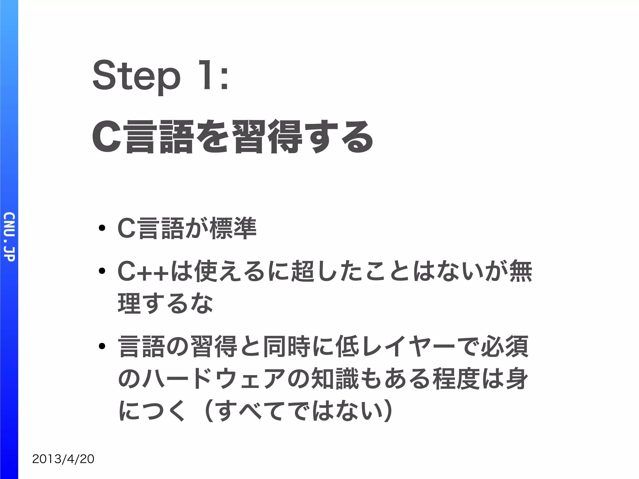 2013/4/20
Step 1:
C言語を習得する
●
C言語が標準
●
C++は使えるに超したことはないが無
理するな
●
言語の習得と同時に低レイヤーで必須
のハードウェアの知識もある程度は身
につく（すべてではない）
 