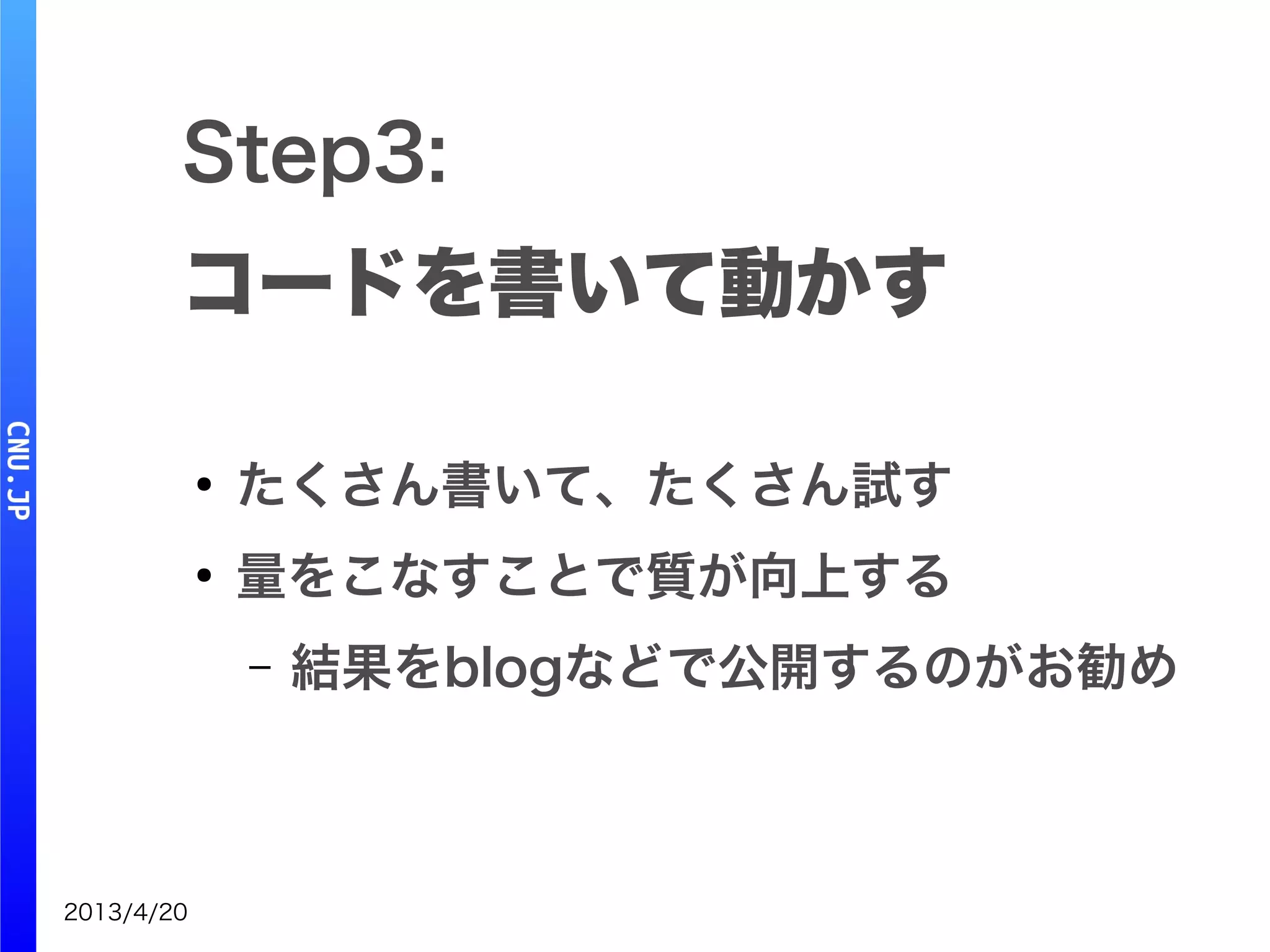 2013/4/20
Step3:
コードを書いて動かす
●
たくさん書いて、たくさん試す
●
量をこなすことで質が向上する
– 結果をblogなどで公開するのがお勧め
 