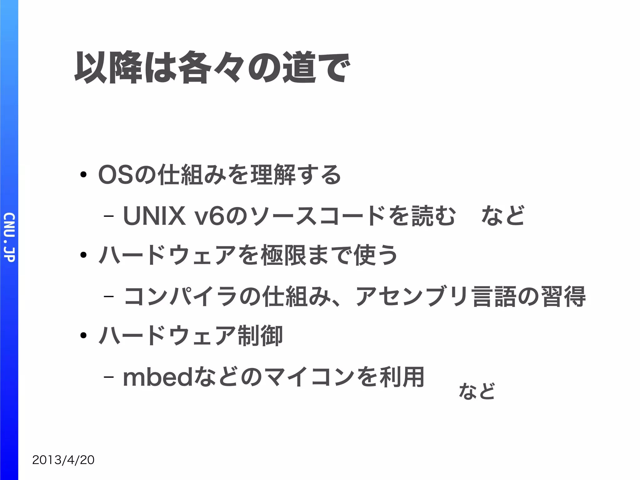 2013/4/20
以降は各々の道で
●
OSの仕組みを理解する
– UNIX v6のソースコードを読む　など
●
ハードウェアを極限まで使う
– コンパイラの仕組み、アセンブリ言語の習得
●
ハードウェア制御
– mbedなどのマイコンを利用
など
 