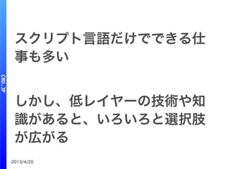 2013/4/20
スクリプト言語だけでできる仕
事も多い
しかし、低レイヤーの技術や知
識があると、いろいろと選択肢
が広がる
 