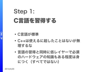 2013/4/20
Step 1:
C言語を習得する
●
C言語が標準
●
C++は使えるに超したことはないが無
理するな
●
言語の習得と同時に低レイヤーで必須
のハードウェアの知識もある程度は身
につく（すべてではない）
 