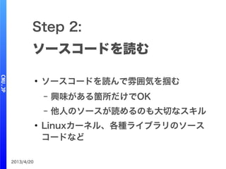2013/4/20
Step 2:
ソースコードを読む
●
ソースコードを読んで雰囲気を掴む
– 興味がある箇所だけでOK
– 他人のソースが読めるのも大切なスキル
●
Linuxカーネル、各種ライブラリのソース
コードなど
 