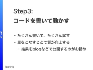 2013/4/20
Step3:
コードを書いて動かす
●
たくさん書いて、たくさん試す
●
量をこなすことで質が向上する
– 結果をblogなどで公開するのがお勧め
 