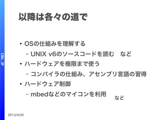 2013/4/20
以降は各々の道で
●
OSの仕組みを理解する
– UNIX v6のソースコードを読む　など
●
ハードウェアを極限まで使う
– コンパイラの仕組み、アセンブリ言語の習得
●
ハードウェア制御
– mbedなどのマイコンを利用
など
 