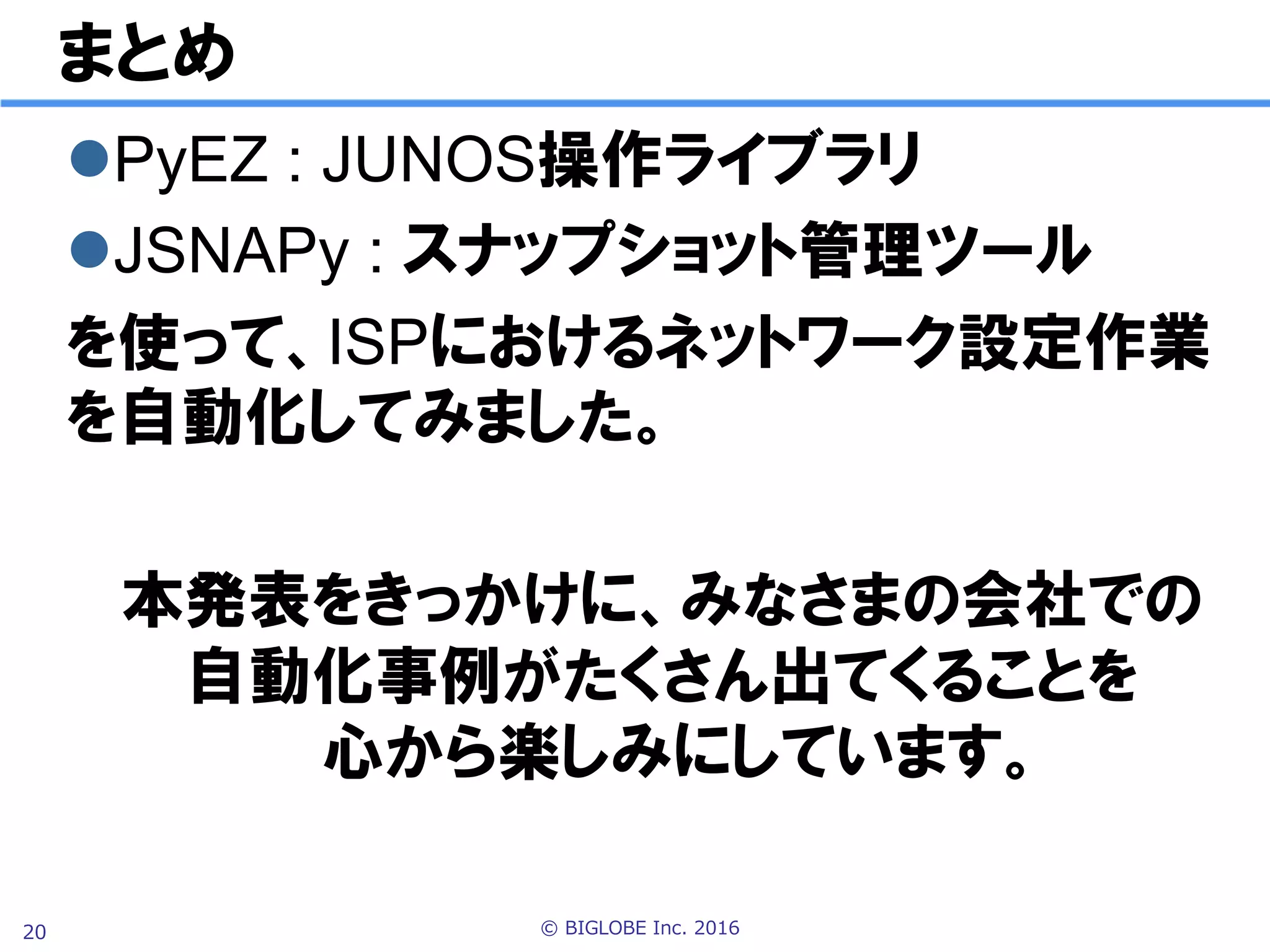 © BIGLOBE Inc. 201620
所感 Juniperツールについて
l PyEZ : ルータ設定ライブラリ
p 手動設定と同様の機能が実現でき、非常に強力
p ドキュメントやサンプルコードも充実
p JUNOS 11.4以降で動作するので導入の敷居が低い
l JSNAPy : ルータ状態管理ツール
p テストを人が読める記述方法で定義できるのは優秀
p プログラムから実行する機能はやや物足りない
Ø 設定ファイルをテンプレート化できない(PyEZは可能)
Ø xpath指定や条件文の記述、テスト結果取得にやや苦労
p ドキュメントが少なく、ノウハウを貯める必要あり
 