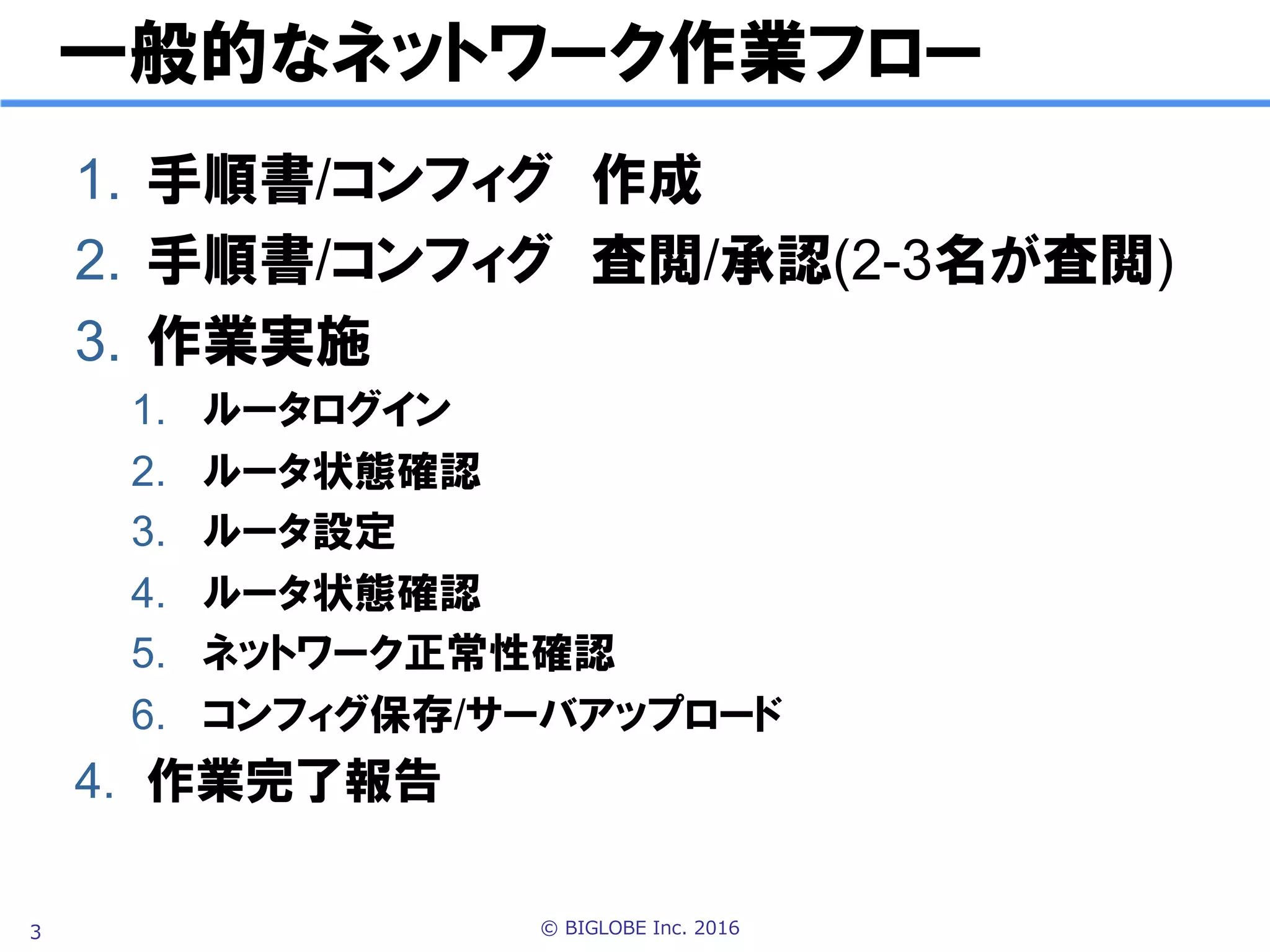 © BIGLOBE Inc. 20163
一般的なネットワーク作業フロー
1.  手順書/コンフィグ　作成
2.  手順書/コンフィグ　査閲/承認(2-3名が査閲)
3.  作業実施
1.  ルータログイン
2.  ルータ状態確認
3.  ルータ設定
4.  ルータ状態確認
5.  ネットワーク正常性確認
6.  コンフィグ保存
4.  作業完了報告
 