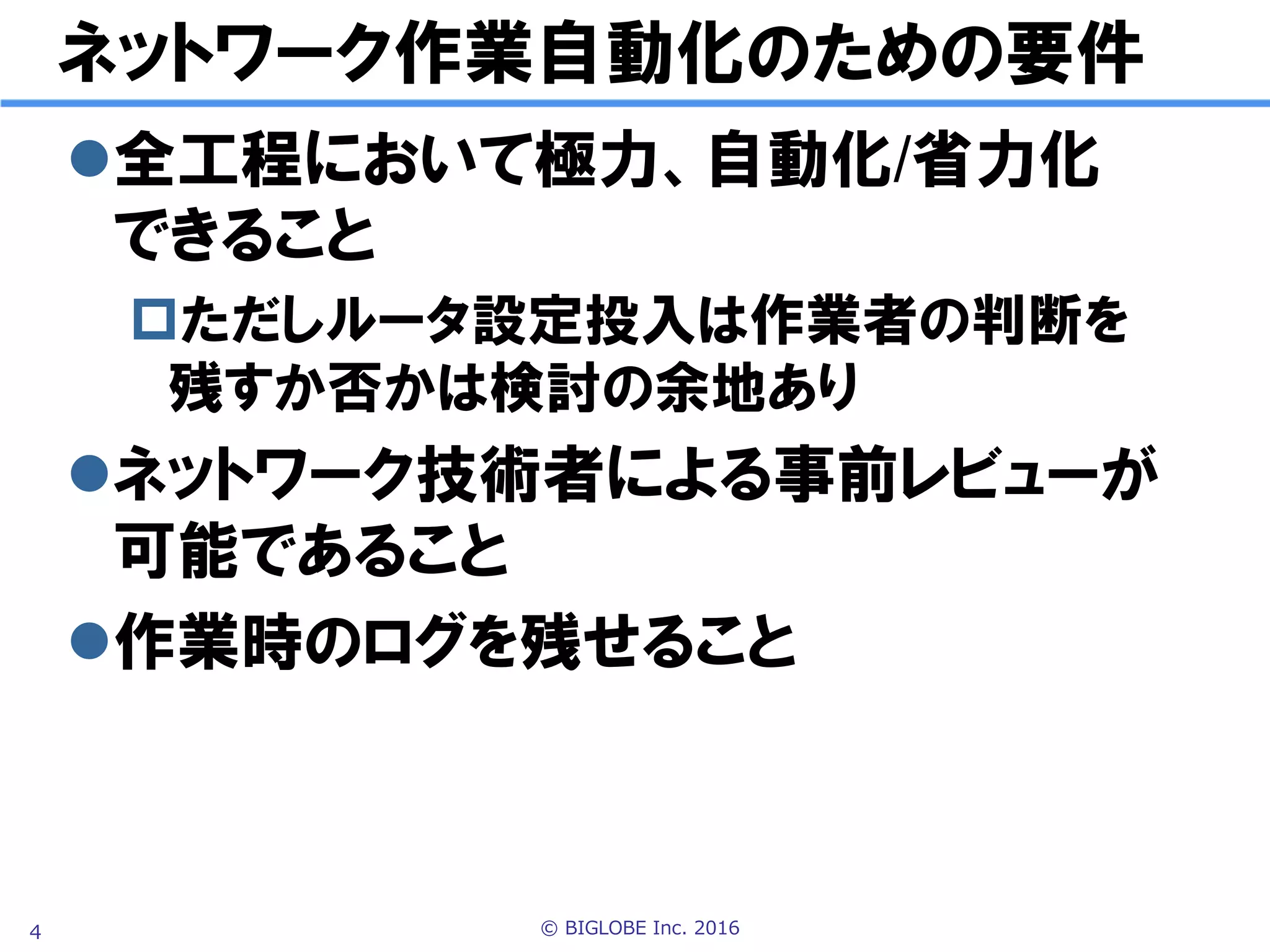 © BIGLOBE Inc. 20164
ネットワーク作業自動化のための要件
l 全工程において極力、自動化/省力化
できること
p ただしルータ設定投入可否は
作業者の判断に委ねるかは議論の余地あり
l ネットワーク技術者による
事前レビューが可能であること
l 作業時のログを残せること
 