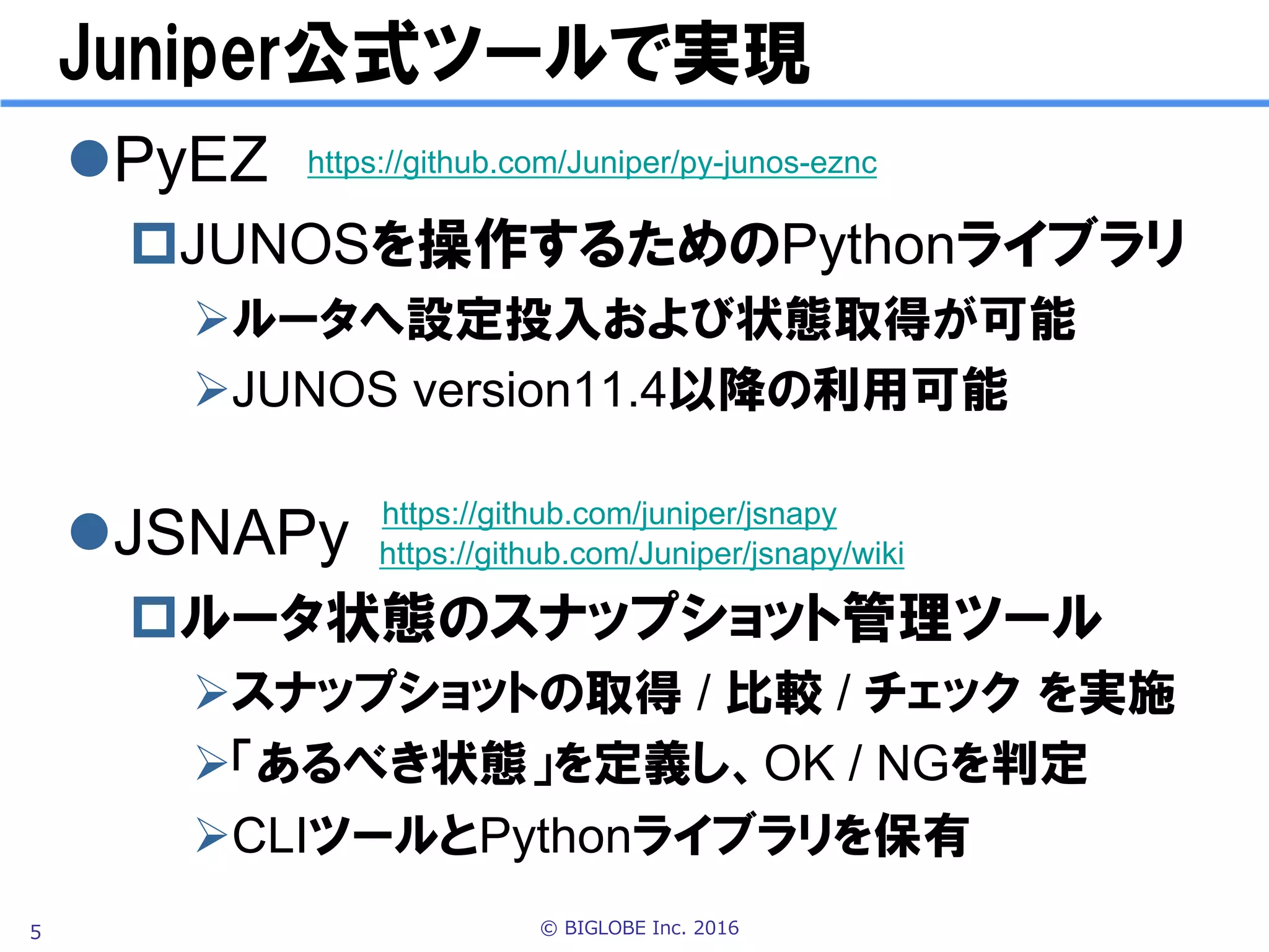 © BIGLOBE Inc. 20165
Juniper公式ツールで実現
l PyEZ
p JUNOSルータを設定するPythonライブラリ
Ø ルータへ設定投入および状態取得が可能
Ø JUNOS version11.4以降の利用可能
l JSNAPy
p JUNOSルータの状態管理ツール
Ø 「あるべき状態」を定義し、合否 を判定
Ø スナップショットの取得 / 比較 / チェック を実施
Ø コマンドラインツールとPythonライブラリを保有
https://github.com/Juniper/jsnapy/wiki
https://github.com/Juniper/py-junos-eznc
※JSNAPy最新版v1.0.0は不具合があったので、未リリースのv1.0.1を利用。
pip install git+https://github.com/Juniper/jsnapy.git でダウンロード
※PyEZ最新版v2.0.1を利用。 pip install junos-eznc でダウンロード
 