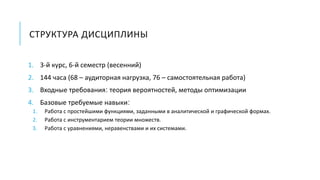 СТРУКТУРА ДИСЦИПЛИНЫ
1. 3-й курс, 6-й семестр (весенний)
2. 144 часа (68 – аудиторная нагрузка, 76 – самостоятельная работа)
3. Входные требования: теория вероятностей, методы оптимизации
4. Базовые требуемые навыки:
1. Работа с простейшими функциями, заданными в аналитической и графической формах.
2. Работа с инструментарием теории множеств.
3. Работа с уравнениями, неравенствами и их системами.
 