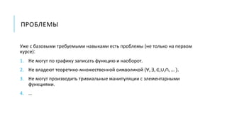 ПРОБЛЕМЫ
Уже с базовыми требуемыми навыками есть проблемы (не только на первом
курсе):
1. Не могут по графику записать функцию и наоборот.
2. Не владеют теоретико-множественной символикой (∀, ∃, ∈,∪,∩, … ).
3. Не могут производить тривиальные манипуляции с элементарными
функциями.
4. …
 