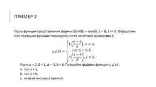 ПРИМЕР 2
Пусть функция представления формы L(t)=R(t) = max{0, 1 – t}, t >= 0. Определим
с ее помощью функцию принадлежности нечеткого множества A:
𝜇 𝐴 𝑥 =
𝐿
𝑎 − 𝑥
𝛼
, 𝑥 < 𝑎,
1, 𝑎 ≤ 𝑥 ≤ 𝑏,
𝑅
𝑥 − 𝑏
𝛽
, 𝑥 > 𝑏.
Пусть α = 2, β = 1, a = 3, b = 6. Постройте графики функции 𝜇 𝐴 𝑥 :
a. при x < a,
b. при x > b,
c. на всей числовой прямой.
 