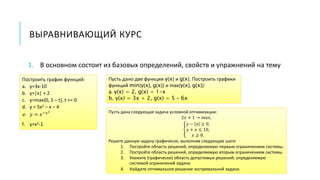 ВЫРАВНИВАЮЩИЙ КУРС
1. В основном состоит из базовых определений, свойств и упражнений на тему
Построить график функций:
a. y=3x-10
b. y=|x| + 2
c. y=max{0, 1 – t}, t >= 0
d. y = 5x2 – x – 4
e. 𝑦 = 𝑒−𝑥2
f. y=x3-1
Пусть дано две функции y(x) и g(x). Построить графики
функций min{y(x), g(x)} и max{y(x), g(x)}:
a. y(x) = 2, g(x) = 1-x
b. y(x) = 3x + 2, g(x) = 5 – 6x
Пусть дана следующая задача условной оптимизации:
2𝑥 + 1 → 𝑚𝑎𝑥,
𝑦 − 𝑥 ≥ 0,
𝑦 + 𝑥 ≤ 10,
𝑥 ≥ 0.
Решите данную задачу графически, выполнив следующие шаги:
1. Постройте область решений, определяемую первым ограничением системы.
2. Постройте область решений, определяемую вторым ограничением системы.
3. Укажите (графически) область допустимых решений, определяемую
системой ограничений задачи.
4. Найдите оптимальное решение экстремальной задачи.
 