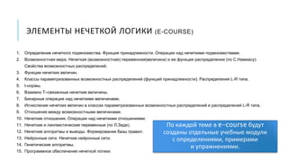 ЭЛЕМЕНТЫ НЕЧЕТКОЙ ЛОГИКИ (E-COURSE)
1. Определение нечеткого подмножества. Функция принадлежности. Операции над нечеткими подмножествами.
2. Возможностная мера. Нечеткая (возможностная) переменная(величина) и ее функция распределения (по С.Намиасу).
Свойства возможностных распределений.
3. Функции нечетких величин.
4. Классы параметризованных возможностных распределений (функций принадлежности). Распределения L-R типа.
5. t-нормы.
6. Взаимно T–связанные нечеткие величины.
7. Бинарные операции над нечеткими величинами.
8. Исчисление нечетких величин в классах параметризованных возможностных распределений и распределений L-R типа.
9. Отношения между возможностными величинами.
10. Нечеткие отношения. Операции над нечеткими отношениями.
11. Нечеткие и лингвистические переменные (по Л.Заде).
12. Нечеткие алгоритмы и выводы. Формирование базы правил.
13. Нейронные сети. Нечеткие нейронные сети.
14. Генетические алгоритмы.
15. Программное обеспечение нечеткой логики.
По каждой теме в e-course будут
созданы отдельные учебные модули
с определениями, примерами
и упражнениями.
 