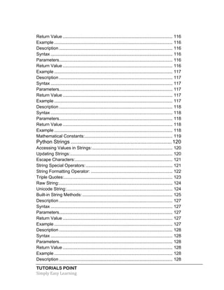 TUTORIALS POINT	
  
Simply	
  Easy	
  Learning	
  
Return Value .......................................................................................... 116	
  
Example ................................................................................................. 116	
  
Description ............................................................................................. 116	
  
Syntax .................................................................................................... 116	
  
Parameters............................................................................................. 116	
  
Return Value .......................................................................................... 116	
  
Example ................................................................................................. 117	
  
Description ............................................................................................. 117	
  
Syntax .................................................................................................... 117	
  
Parameters............................................................................................. 117	
  
Return Value .......................................................................................... 117	
  
Example ................................................................................................. 117	
  
Description ............................................................................................. 118	
  
Syntax .................................................................................................... 118	
  
Parameters............................................................................................. 118	
  
Return Value .......................................................................................... 118	
  
Example ................................................................................................. 118	
  
Mathematical Constants:........................................................................ 119	
  
Python Strings .......................................................................120	
  
Accessing Values in Strings:.................................................................. 120	
  
Updating Strings:.................................................................................... 120	
  
Escape Characters:................................................................................ 121	
  
String Special Operators:....................................................................... 121	
  
String Formatting Operator: ................................................................... 122	
  
Triple Quotes:......................................................................................... 123	
  
Raw String:............................................................................................. 124	
  
Unicode String:....................................................................................... 124	
  
Built-in String Methods:.......................................................................... 125	
  
Description ............................................................................................. 127	
  
Syntax .................................................................................................... 127	
  
Parameters............................................................................................. 127	
  
Return Value .......................................................................................... 127	
  
Example ................................................................................................. 127	
  
Description ............................................................................................. 128	
  
Syntax .................................................................................................... 128	
  
Parameters............................................................................................. 128	
  
Return Value .......................................................................................... 128	
  
Example ................................................................................................. 128	
  
Description ............................................................................................. 128	
  
 