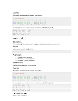 TUTORIALS POINT	
  
Simply	
  Easy	
  Learning	
  
Example	
  
The following example shows the usage of max() method.
#!/usr/bin/python
print "max(80, 100, 1000) : ", max(80, 100, 1000)
print "max(-20, 100, 400) : ", max(-20, 100, 400)
print "max(-80, -20, -10) : ", max(-80, -20, -10)
print "max(0, 100, -400) : ", max(0, 100, -400)
Let us compile and run the above program, this will produce the following result:
max(80, 100, 1000) : 1000
max(-20, 100, 400) : 400
max(-80, -20, -10) : -10
max(0, 100, -400) : 100
min(x1,	
  x2,...)	
  
Description	
  
The method min() returns the smallest of its arguments: the value closest to negative infinity.
Syntax	
  
Following is the syntax for min() method:
min( x, y, z, .... )
Parameters	
  
• x -- This is a numeric expression.
• y -- This is also a numeric expression.
• z -- This is also a numeric expression.
Return	
  Value
This method returns smallest of its arguments.
Example	
  
The following example shows the usage of min() method.
#!/usr/bin/python
print "min(80, 100, 1000) : ", min(80, 100, 1000)
print "min(-20, 100, 400) : ", min(-20, 100, 400)
print "min(-80, -20, -10) : ", min(-80, -20, -10)
print "min(0, 100, -400) : ", min(0, 100, -400)
Let us compile and run the above program, this will produce the following result:
min(80, 100, 1000) : 80
min(-20, 100, 400) : -20
min(-80, -20, -10) : -80
min(0, 100, -400) : -400
 