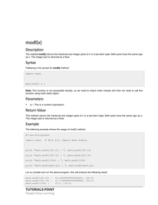 TUTORIALS POINT	
  
Simply	
  Easy	
  Learning	
  
	
  
	
  
modf(x)	
  
Description	
  
The method modf() returns the fractional and integer parts of x in a two-item tuple. Both parts have the same sign
as x. The integer part is returned as a float.
Syntax	
  
Following is the syntax for modf() method:
import math
math.modf( x )
Note: This function is not accessible directly, so we need to import math module and then we need to call this
function using math static object.
Parameters	
  
• x -- This is a numeric expression.
Return	
  Value	
  
This method returns the fractional and integer parts of x in a two-item tuple. Both parts have the same sign as x.
The integer part is returned as a float.
Example	
  
The following example shows the usage of modf() method.
#!/usr/bin/python
import math # This will import math module
print "math.modf(100.12) : ", math.modf(100.12)
print "math.modf(100.72) : ", math.modf(100.72)
print "math.modf(119L) : ", math.modf(119L)
print "math.modf(math.pi) : ", math.modf(math.pi)
Let us compile and run the above program, this will produce the following result:
math.modf(100.12) : (0.12000000000000455, 100.0)
math.modf(100.72) : (0.71999999999999886, 100.0)
math.modf(119L) : (0.0, 119.0)
 